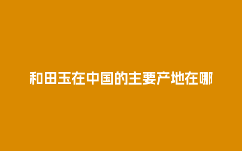 和田玉在中国的主要产地在哪