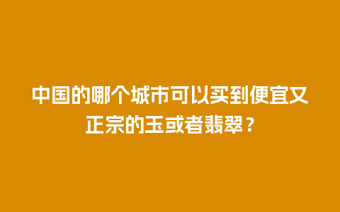 中国的哪个城市可以买到便宜又正宗的玉或者翡翠？