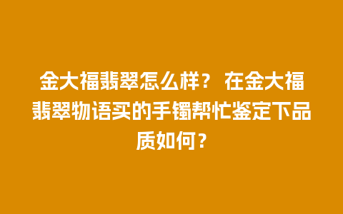 金大福翡翠怎么样？ 在金大福翡翠物语买的手镯帮忙鉴定下品质如何？