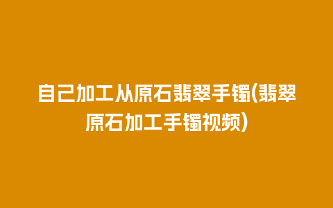 自己加工从原石翡翠手镯(翡翠原石加工手镯视频)