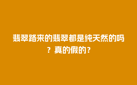 翡翠路来的翡翠都是纯天然的吗？真的假的？