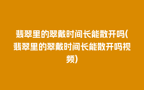 翡翠里的翠戴时间长能散开吗(翡翠里的翠戴时间长能散开吗视频)