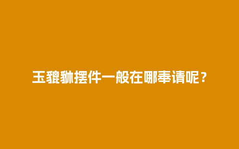 玉貔貅摆件一般在哪奉请呢？
