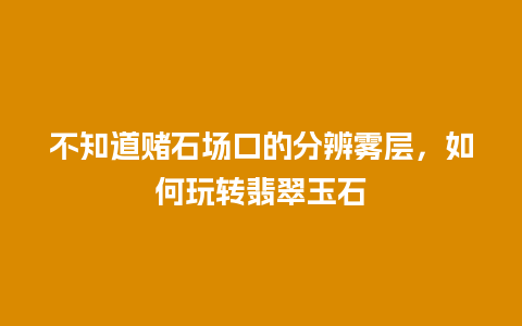 不知道赌石场口的分辨雾层，如何玩转翡翠玉石