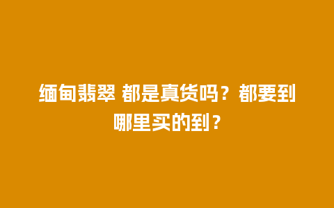 缅甸翡翠 都是真货吗？都要到哪里买的到？