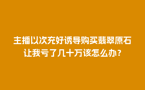 主播以次充好诱导购买翡翠原石让我亏了几十万该怎么办？
