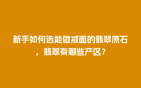 新手如何选能做戒面的翡翠原石，翡翠有哪些产区？