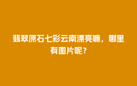 翡翠原石七彩云南漂亮嘛，哪里有图片呢？