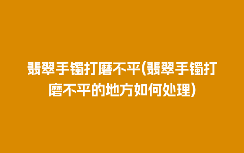 翡翠手镯打磨不平(翡翠手镯打磨不平的地方如何处理)