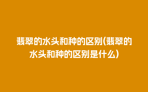 翡翠的水头和种的区别(翡翠的水头和种的区别是什么)