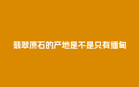 翡翠原石的产地是不是只有缅甸