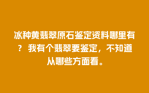 冰种黄翡翠原石鉴定资料哪里有？ 我有个翡翠要鉴定，不知道从哪些方面看。