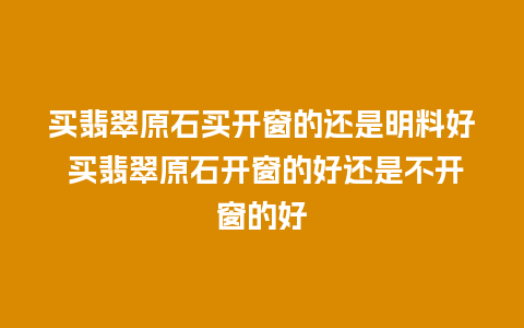 买翡翠原石买开窗的还是明料好 买翡翠原石开窗的好还是不开窗的好