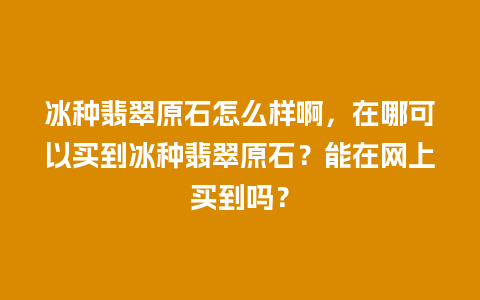 冰种翡翠原石怎么样啊，在哪可以买到冰种翡翠原石？能在网上买到吗？