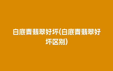 白底青翡翠好坏(白底青翡翠好坏区别)