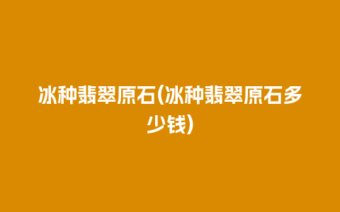 冰种翡翠原石(冰种翡翠原石多少钱)