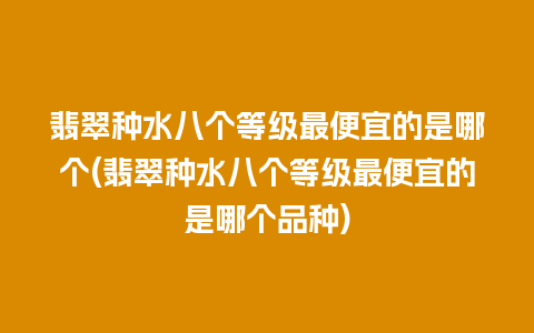 翡翠种水八个等级最便宜的是哪个(翡翠种水八个等级最便宜的是哪个品种)