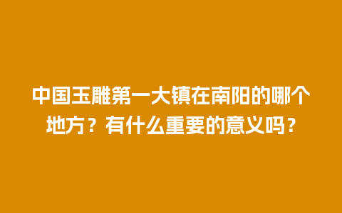 中国玉雕第一大镇在南阳的哪个地方？有什么重要的意义吗？