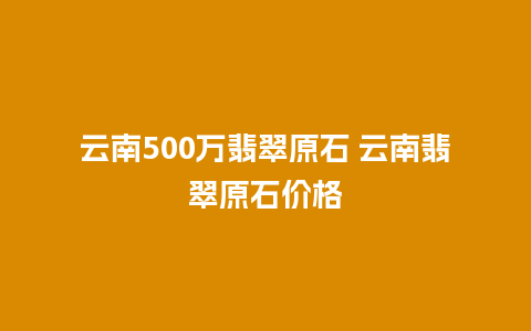 云南500万翡翠原石 云南翡翠原石价格