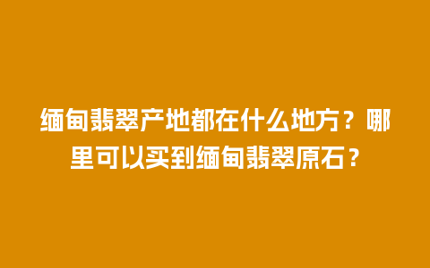 缅甸翡翠产地都在什么地方？哪里可以买到缅甸翡翠原石？