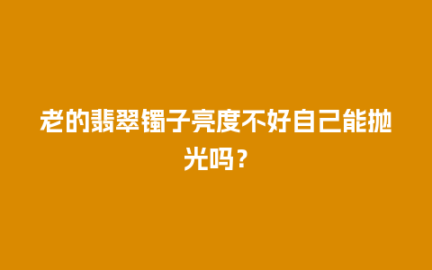 老的翡翠镯子亮度不好自己能抛光吗？