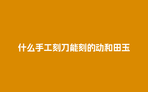 什么手工刻刀能刻的动和田玉
