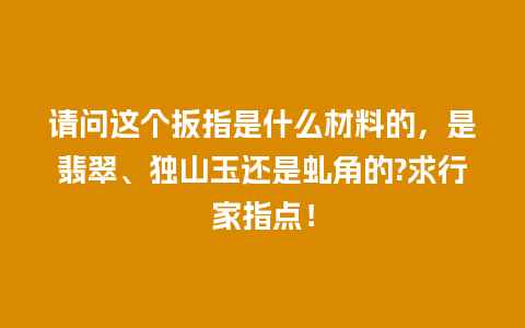 请问这个扳指是什么材料的，是翡翠、独山玉还是虬角的?求行家指点！