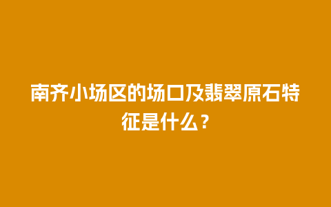 南齐小场区的场口及翡翠原石特征是什么？