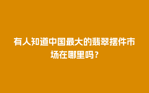 有人知道中国最大的翡翠摆件市场在哪里吗？