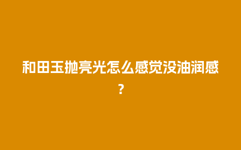 和田玉抛亮光怎么感觉没油润感？