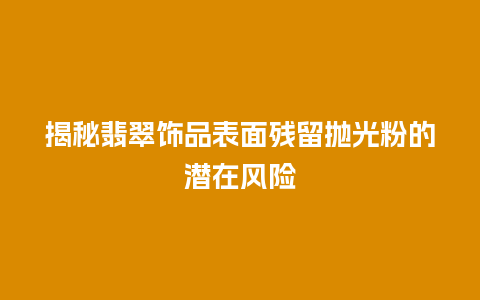 揭秘翡翠饰品表面残留抛光粉的潜在风险
