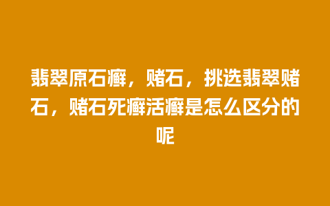 翡翠原石癣，赌石，挑选翡翠赌石，赌石死癣活癣是怎么区分的呢