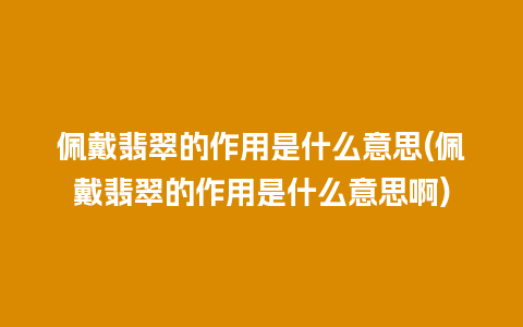 佩戴翡翠的作用是什么意思(佩戴翡翠的作用是什么意思啊)