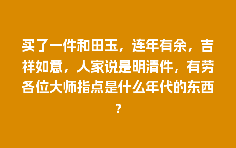 买了一件和田玉，连年有余，吉祥如意，人家说是明清件，有劳各位大师指点是什么年代的东西？