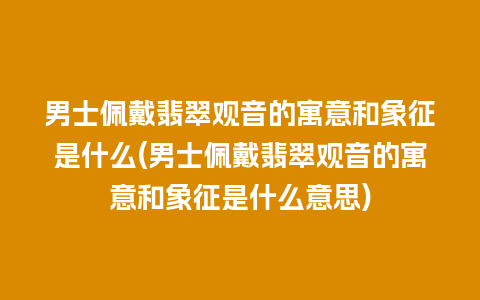 男士佩戴翡翠观音的寓意和象征是什么(男士佩戴翡翠观音的寓意和象征是什么意思)