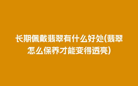 长期佩戴翡翠有什么好处(翡翠怎么保养才能变得透亮)