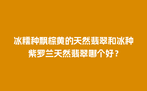冰糯种飘棕黄的天然翡翠和冰种紫罗兰天然翡翠哪个好？