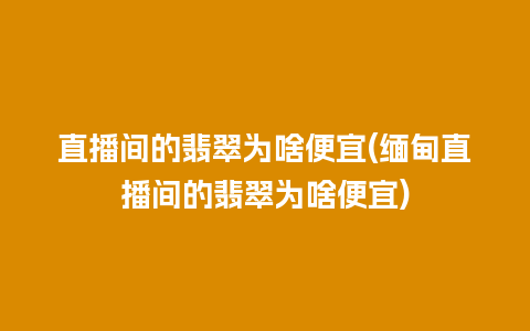 直播间的翡翠为啥便宜(缅甸直播间的翡翠为啥便宜)