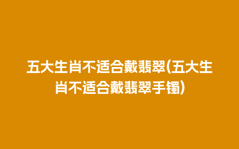 五大生肖不适合戴翡翠(五大生肖不适合戴翡翠手镯)