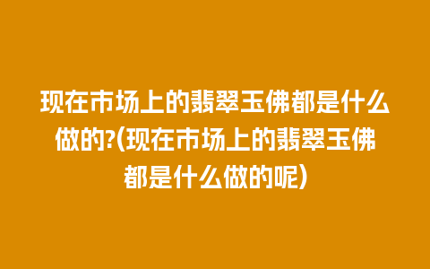 现在市场上的翡翠玉佛都是什么做的?(现在市场上的翡翠玉佛都是什么做的呢)