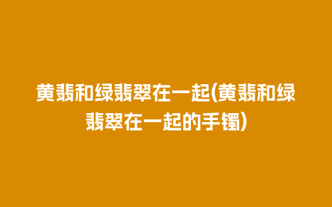 黄翡和绿翡翠在一起(黄翡和绿翡翠在一起的手镯)