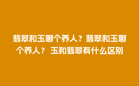 翡翠和玉哪个养人？翡翠和玉哪个养人？ 玉和翡翠有什么区别