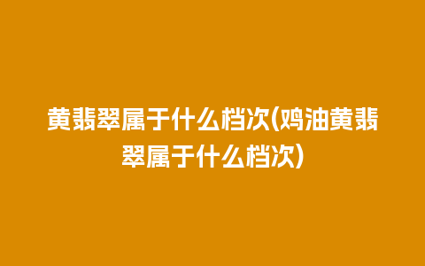 黄翡翠属于什么档次(鸡油黄翡翠属于什么档次)
