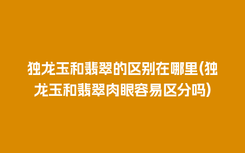 独龙玉和翡翠的区别在哪里(独龙玉和翡翠肉眼容易区分吗)