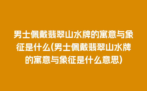 男士佩戴翡翠山水牌的寓意与象征是什么(男士佩戴翡翠山水牌的寓意与象征是什么意思)