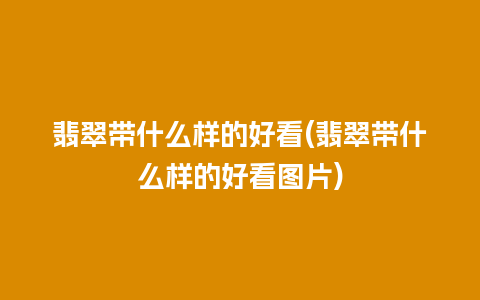 翡翠带什么样的好看(翡翠带什么样的好看图片)