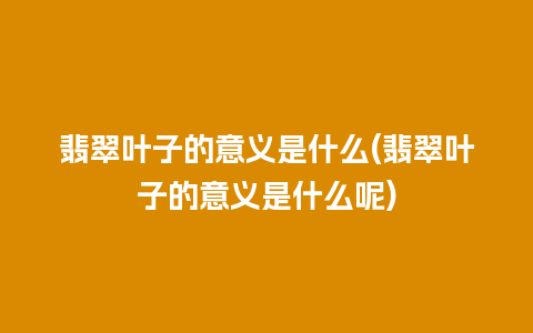 翡翠叶子的意义是什么(翡翠叶子的意义是什么呢)