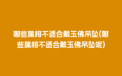 哪些属相不适合戴玉佛吊坠(哪些属相不适合戴玉佛吊坠呢)