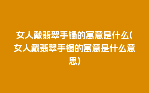 女人戴翡翠手镯的寓意是什么(女人戴翡翠手镯的寓意是什么意思)