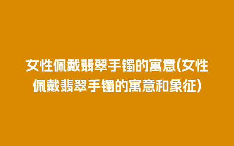 女性佩戴翡翠手镯的寓意(女性佩戴翡翠手镯的寓意和象征)